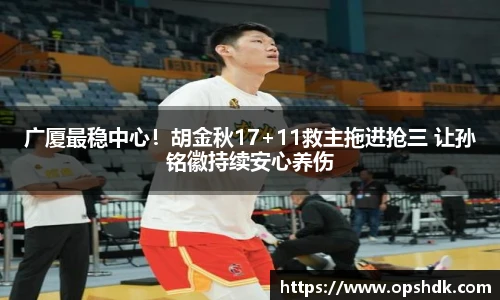 广厦最稳中心！胡金秋17+11救主拖进抢三 让孙铭徽持续安心养伤